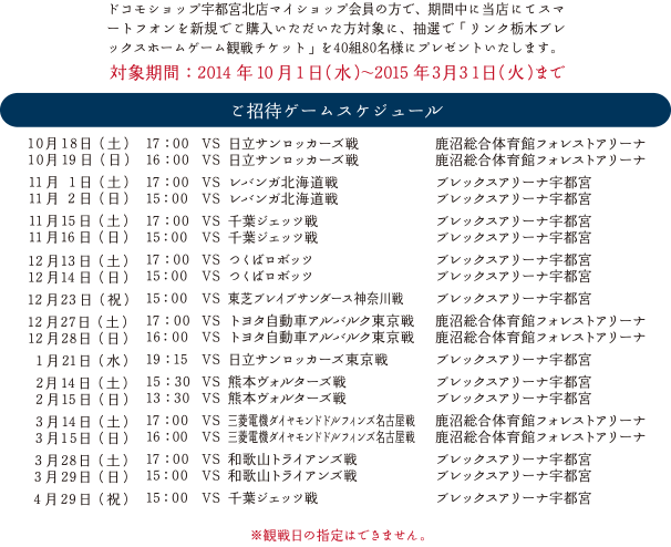 ドコモショップ宇都宮北店マイショップ会員の方で、期間中に当店にてスマートフオンを新規でご購入いただいた方対象に、抽選で「リンク栃木ブレックスホームゲーム観戦チケット」を40組80名様にプレゼントいたします。